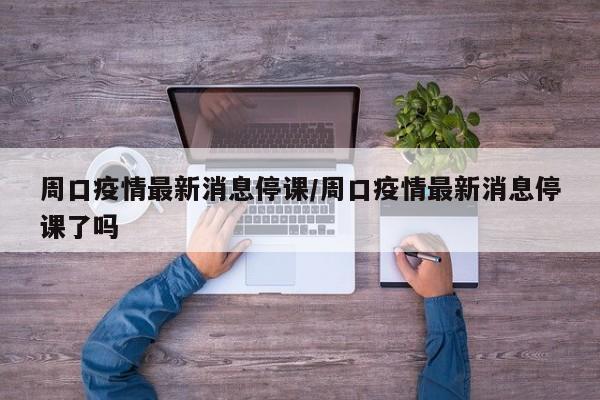周口疫情最新消息停课/周口疫情最新消息停课了吗