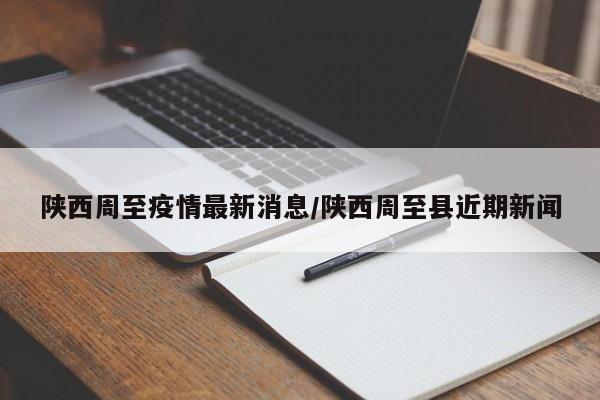 陕西周至疫情最新消息/陕西周至县近期新闻
