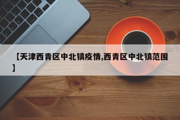 【天津西青区中北镇疫情,西青区中北镇范围】