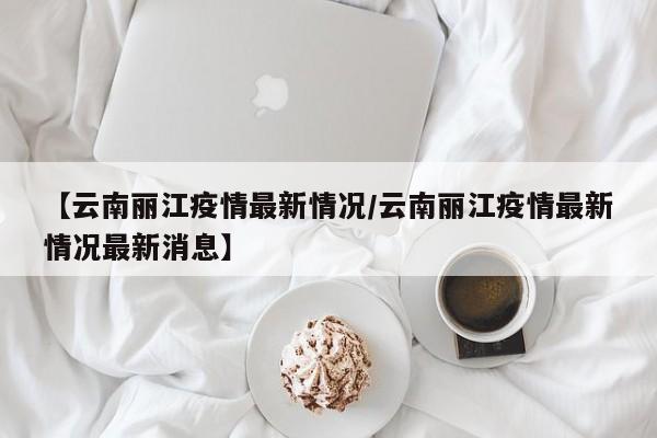 【云南丽江疫情最新情况/云南丽江疫情最新情况最新消息】