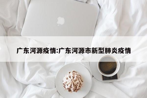 广东河源疫情:广东河源市新型肺炎疫情