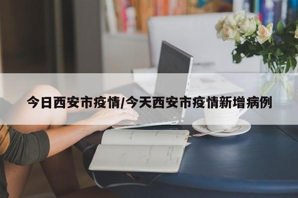 今日西安市疫情/今天西安市疫情新增病例