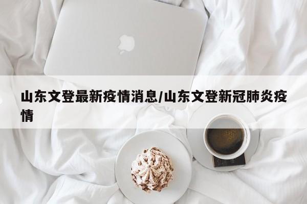 山东文登最新疫情消息/山东文登新冠肺炎疫情