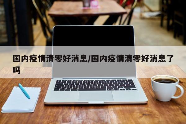 国内疫情清零好消息/国内疫情清零好消息了吗