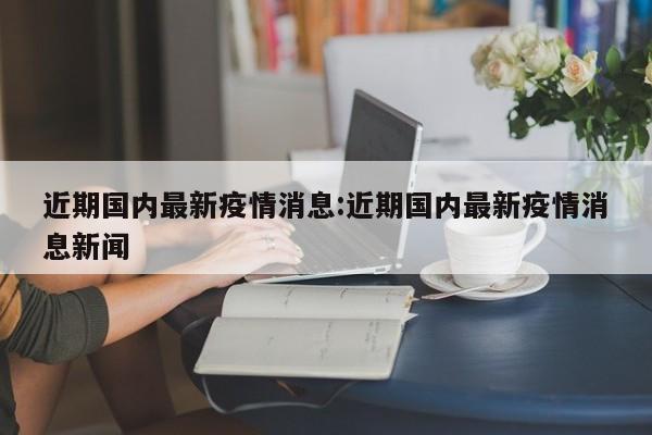 近期国内最新疫情消息:近期国内最新疫情消息新闻