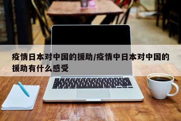 疫情日本对中国的援助/疫情中日本对中国的援助有什么感受