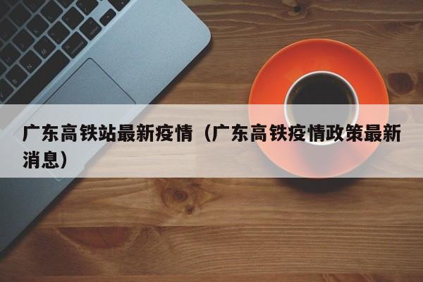 广东高铁站最新疫情(广东高铁疫情政策最新消息)