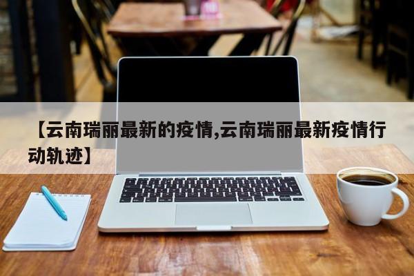【云南瑞丽最新的疫情,云南瑞丽最新疫情行动轨迹】