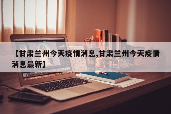 【甘肃兰州今天疫情消息,甘肃兰州今天疫情消息最新】