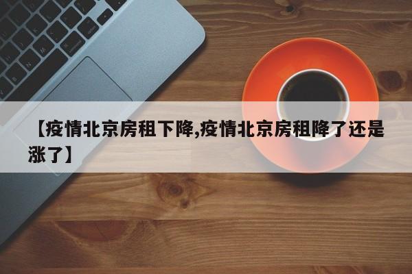 【疫情北京房租下降,疫情北京房租降了还是涨了】