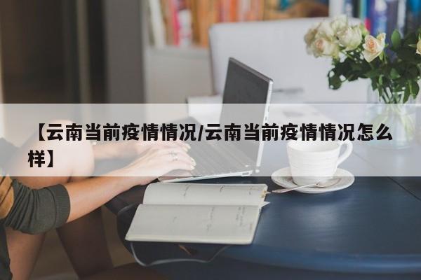 【云南当前疫情情况/云南当前疫情情况怎么样】