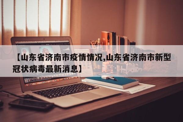 【山东省济南市疫情情况,山东省济南市新型冠状病毒最新消息】