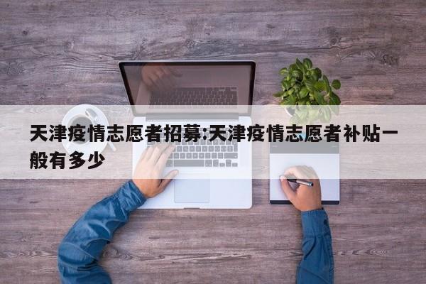 天津疫情志愿者招募:天津疫情志愿者补贴一般有多少
