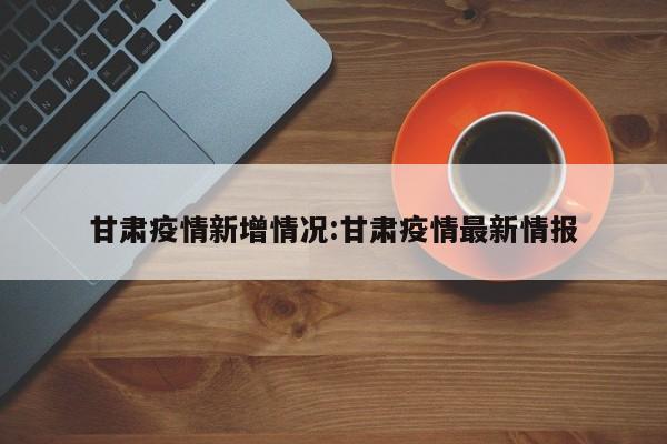 甘肃疫情新增情况:甘肃疫情最新情报