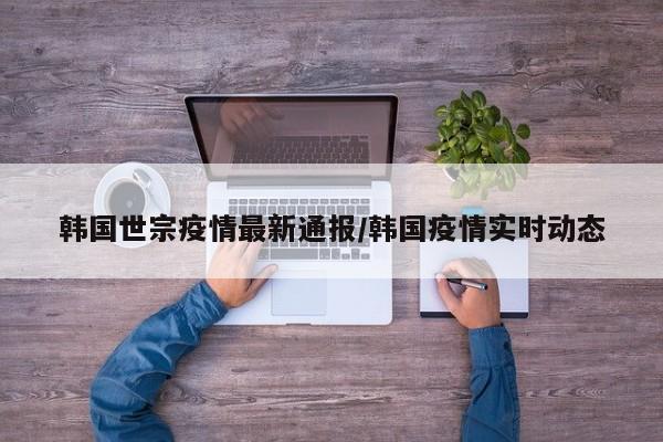 韩国世宗疫情最新通报/韩国疫情实时动态