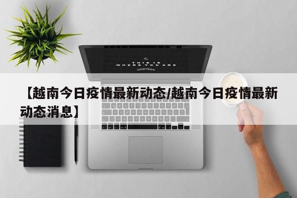 【越南今日疫情最新动态/越南今日疫情最新动态消息】