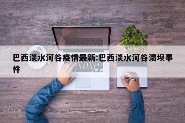 巴西淡水河谷疫情最新:巴西淡水河谷溃坝事件