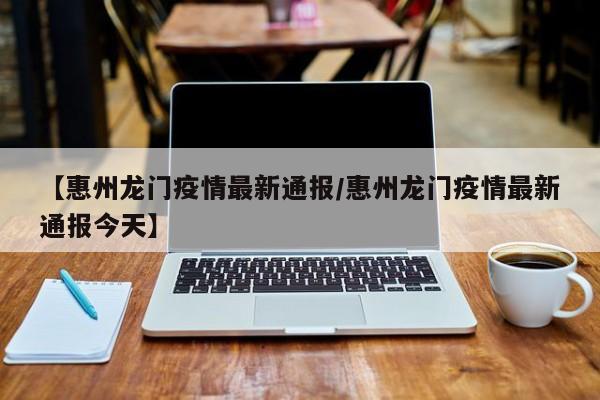 【惠州龙门疫情最新通报/惠州龙门疫情最新通报今天】