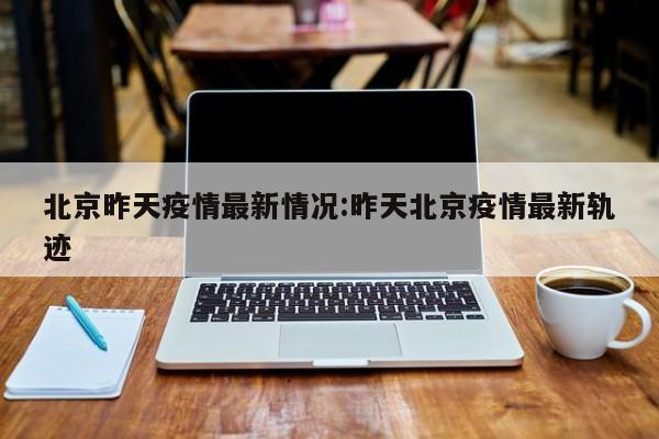 北京昨天疫情最新情况:昨天北京疫情最新轨迹