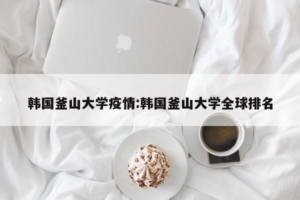 韩国釜山大学疫情:韩国釜山大学全球排名