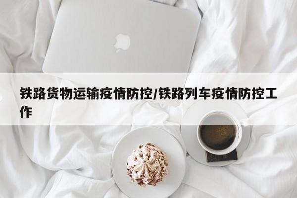 铁路货物运输疫情防控/铁路列车疫情防控工作