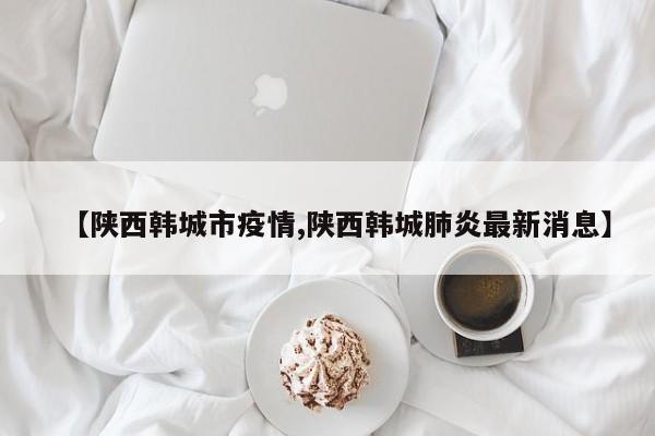 【陕西韩城市疫情,陕西韩城肺炎最新消息】