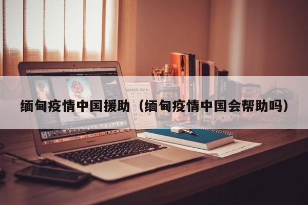 缅甸疫情中国援助(缅甸疫情中国会帮助吗)