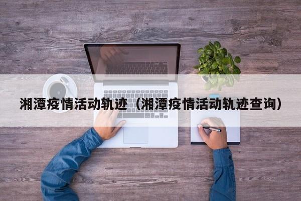 湘潭疫情活动轨迹(湘潭疫情活动轨迹查询)