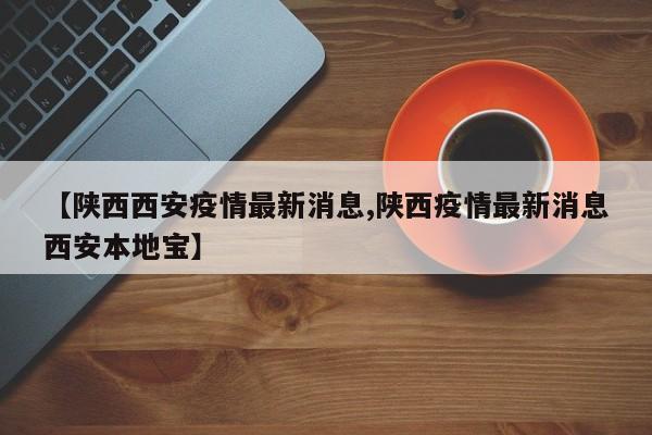 【陕西西安疫情最新消息,陕西疫情最新消息西安本地宝】