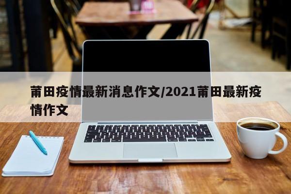 莆田疫情最新消息作文/2021莆田最新疫情作文
