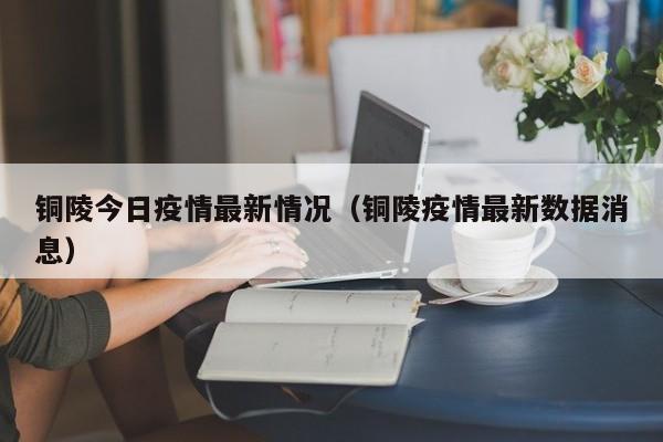 铜陵今日疫情最新情况(铜陵疫情最新数据消息)