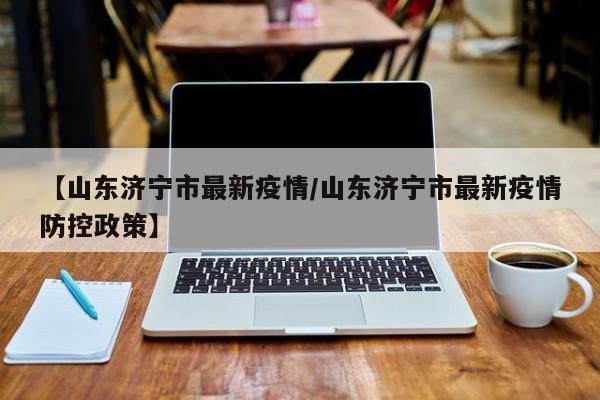 【山东济宁市最新疫情/山东济宁市最新疫情防控政策】