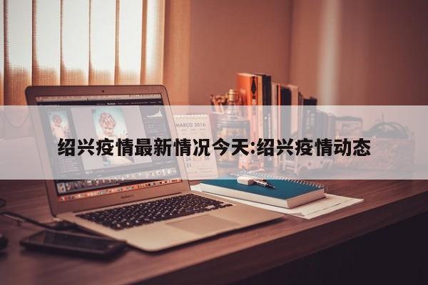 绍兴疫情最新情况今天:绍兴疫情动态