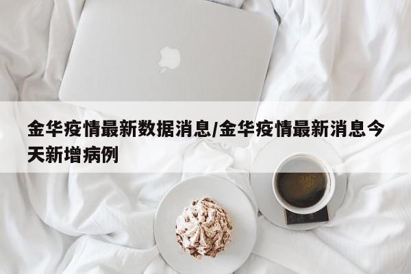 金华疫情最新数据消息/金华疫情最新消息今天新增病例