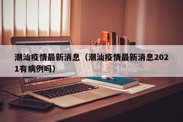 潮汕疫情最新消息(潮汕疫情最新消息2021有病例吗)