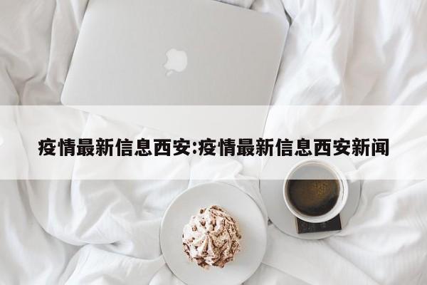 疫情最新信息西安:疫情最新信息西安新闻