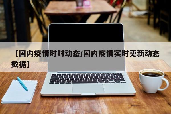 【国内疫情时时动态/国内疫情实时更新动态数据】