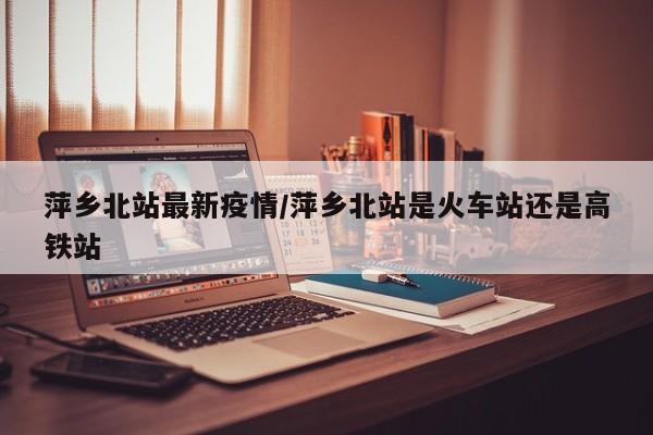 萍乡北站最新疫情/萍乡北站是火车站还是高铁站