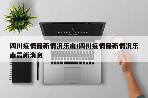 四川疫情最新情况乐山/四川疫情最新情况乐山最新消息