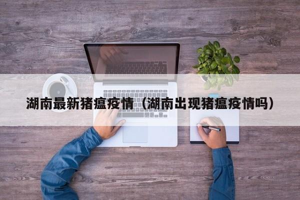 湖南最新猪瘟疫情(湖南出现猪瘟疫情吗)