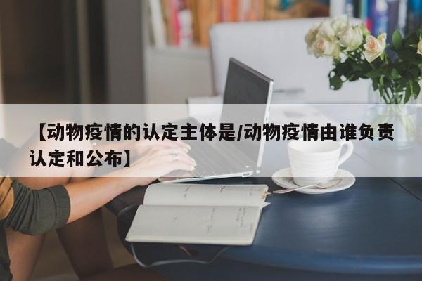 【动物疫情的认定主体是/动物疫情由谁负责认定和公布】