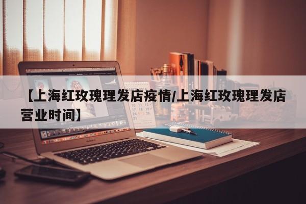 【上海红玫瑰理发店疫情/上海红玫瑰理发店营业时间】