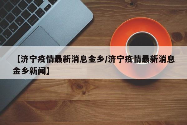 【济宁疫情最新消息金乡/济宁疫情最新消息金乡新闻】