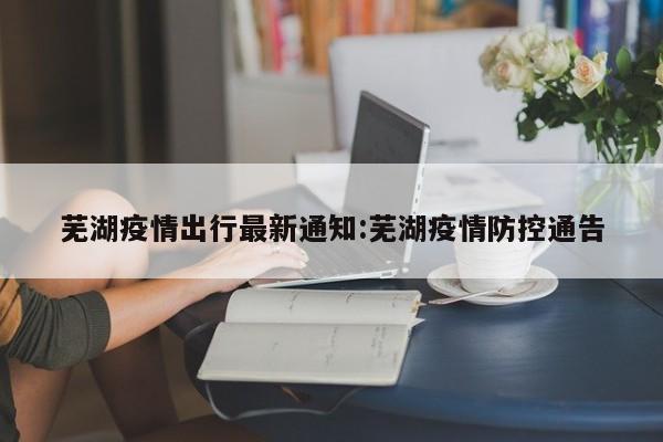 芜湖疫情出行最新通知:芜湖疫情防控通告