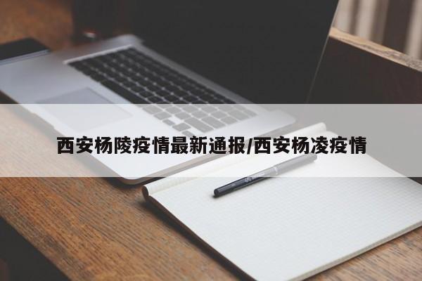 西安杨陵疫情最新通报/西安杨凌疫情