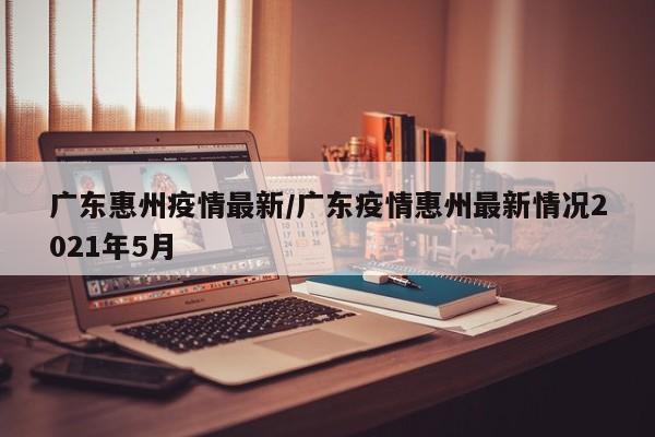 广东惠州疫情最新/广东疫情惠州最新情况2021年5月